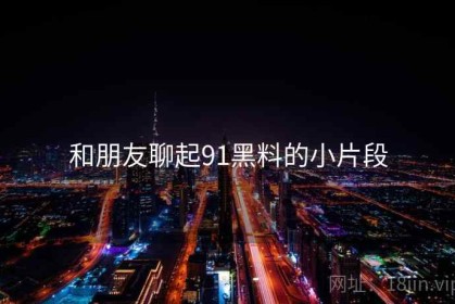 和朋友聊起91黑料的小片段