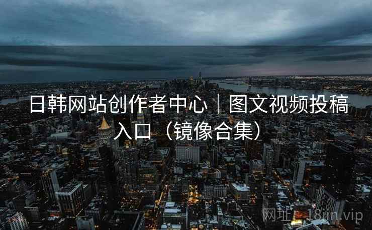 日韩网站创作者中心｜图文视频投稿入口（镜像合集）