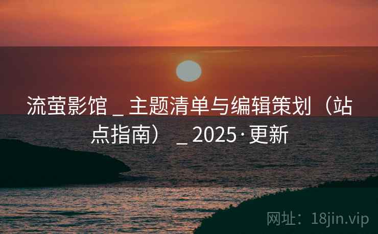 流萤影馆 _ 主题清单与编辑策划（站点指南） _ 2025·更新