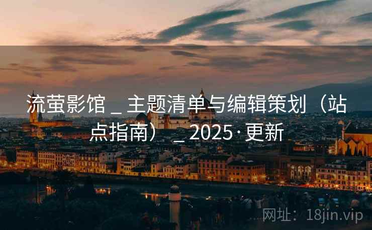 流萤影馆 _ 主题清单与编辑策划（站点指南） _ 2025·更新