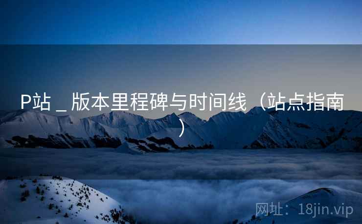 P站 _ 版本里程碑与时间线（站点指南）