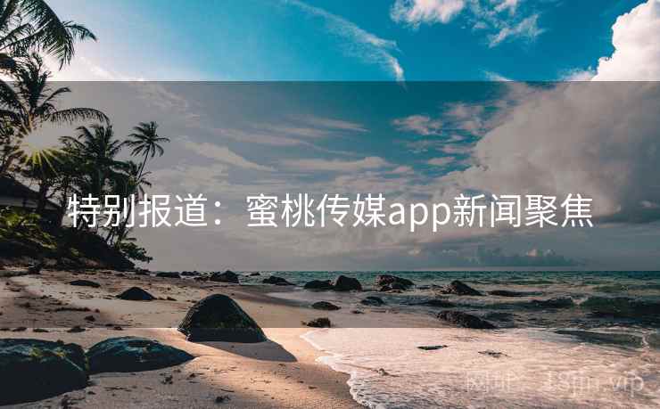 特别报道：蜜桃传媒app新闻聚焦